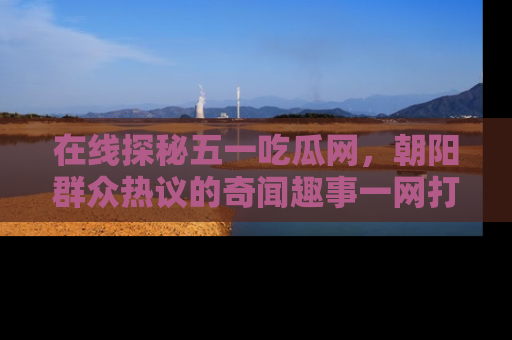 在线探秘五一吃瓜网,朝阳群众热议的奇闻趣事一网打尽