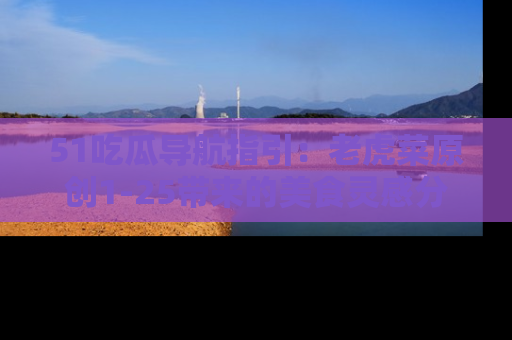 51吃瓜导航指引:老虎菜原创1-25带来的美食灵感分享