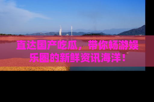 直达国产吃瓜,带你畅游娱乐圈的新鲜资讯海洋!