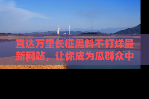 直达万里长征黑料不打烊最新网站,让你成为瓜群众中的资深吃瓜客!