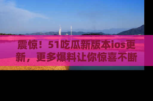 震惊!51吃瓜新版本ios更新,更多爆料让你惊喜不断,赶快来看吧!