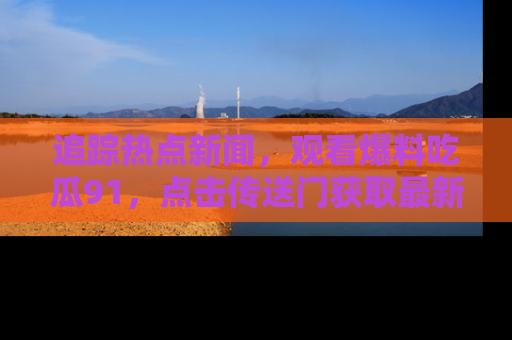 追踪热点新闻,观看爆料吃瓜91,点击传送门获取最新更新!