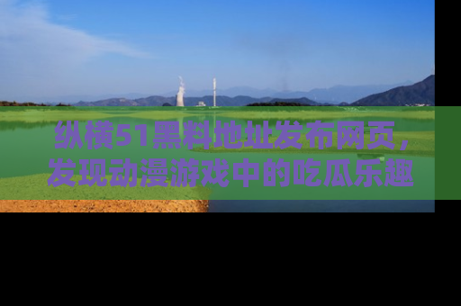 纵横51黑料地址发布网页,发现动漫游戏中的吃瓜乐趣