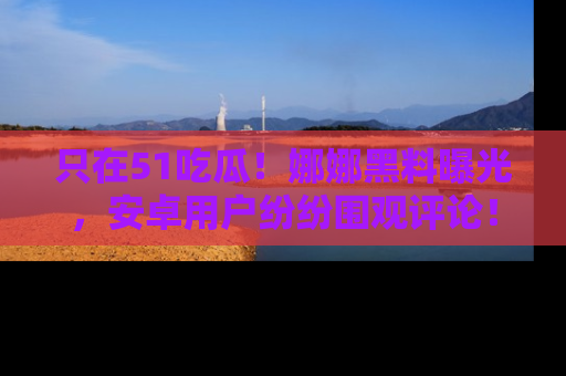 只在51吃瓜!娜娜黑料曝光,安卓用户纷纷围观评论!