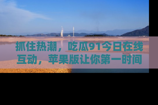 抓住热潮,吃瓜91今日在线互动,苹果版让你第一时间掌握信息!