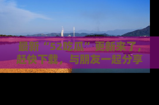 最新“52吃瓜”更新来了,赶快下载,与朋友一起分享吃瓜乐趣!