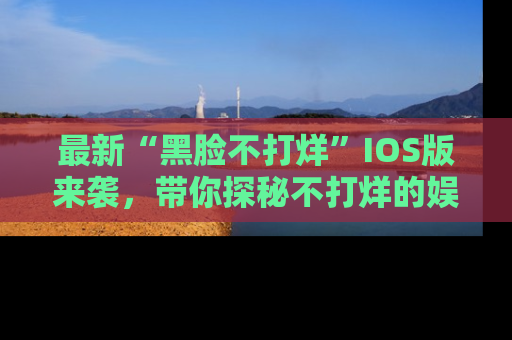 最新“黑脸不打烊”IOS版来袭,带你探秘不打烊的娱乐世界!