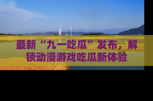 最新“九一吃瓜”发布,解锁动漫游戏吃瓜新体验