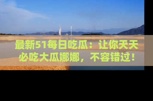 最新51每日吃瓜:让你天天必吃大瓜娜娜,不容错过!
