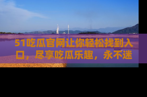 51吃瓜官网让你轻松找到入口，尽享吃瓜乐趣，永不迷路！