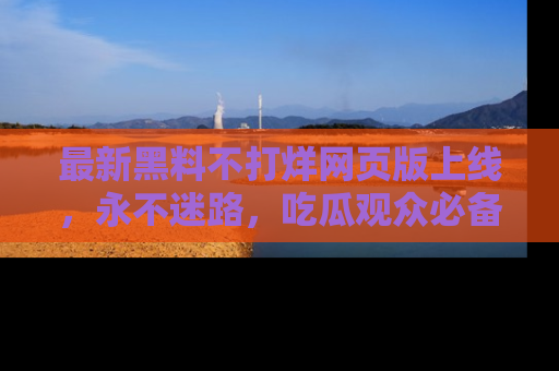 最新黑料不打烊网页版上线,永不迷路,吃瓜观众必备工具!