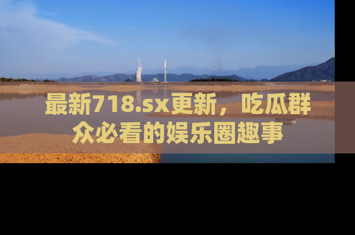 最新718.sx更新,吃瓜群众必看的娱乐圈趣事