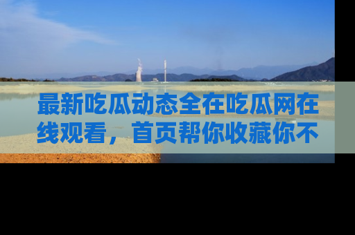 最新吃瓜动态全在吃瓜网在线观看,首页帮你收藏你不能错过的精彩!