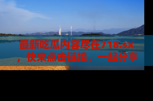 最新吃瓜内容尽在718.sx,快来点击链接,一起分享那些精彩瞬间!