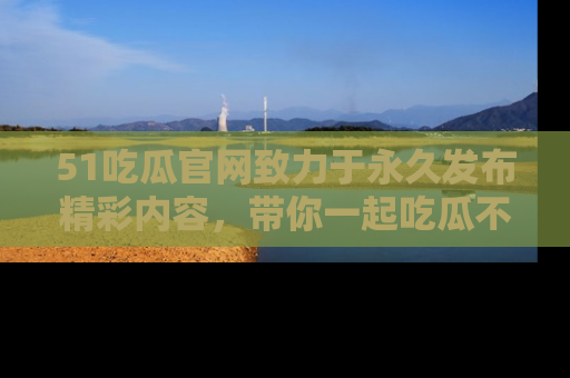 51吃瓜官网致力于永久发布精彩内容,带你一起吃瓜不停歇!