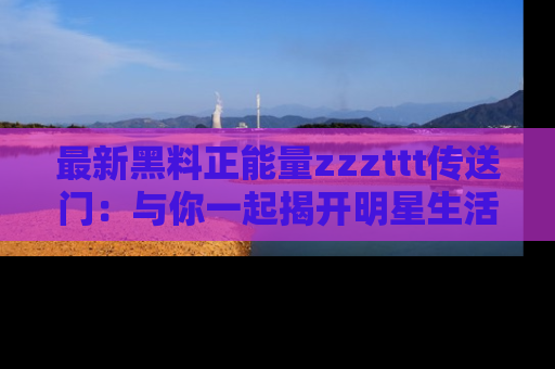 最新黑料正能量zzzttt传送门:与你一起揭开明星生活的神秘地址!
