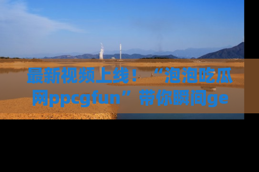 最新视频上线!“泡泡吃瓜网ppcgfun”带你瞬间get吃瓜圈的秘密