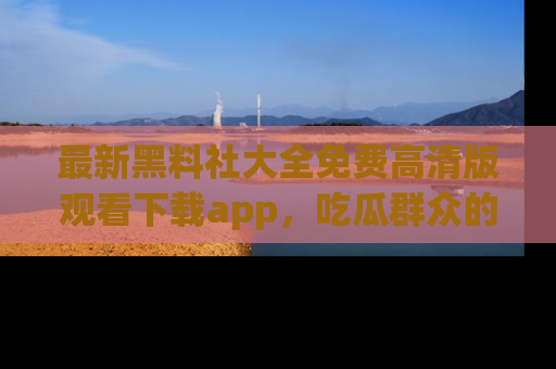 最新黑料社大全免费高清版观看下载app,吃瓜群众的必备神器