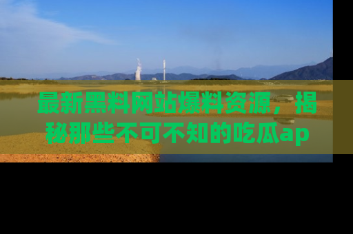 最新黑料网站爆料资源,揭秘那些不可不知的吃瓜app!