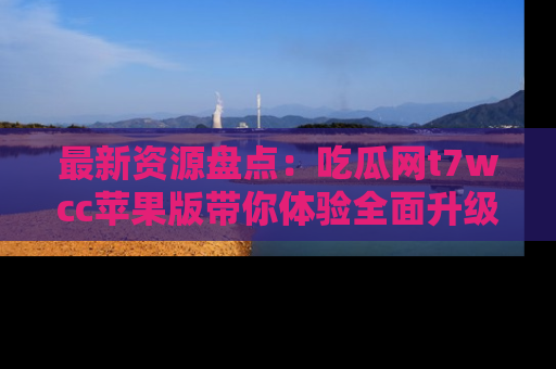 最新资源盘点:吃瓜网t7wcc苹果版带你体验全面升级