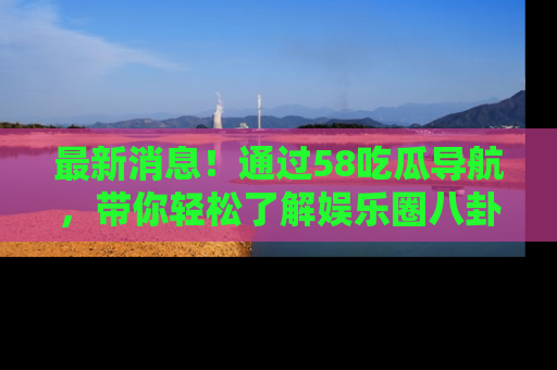 最新消息!通过58吃瓜导航,带你轻松了解娱乐圈八卦动态!