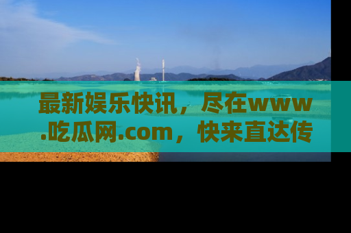 最新娱乐快讯,尽在www.吃瓜网.com,快来直达传送门收获惊喜吧!