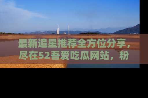 最新追星推荐全方位分享,尽在52吾爱吃瓜网站,粉丝必看